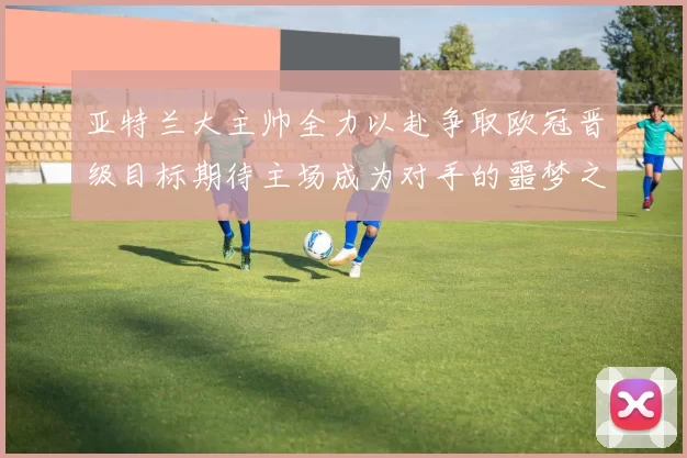 亚特兰大主帅全力以赴争取欧冠晋级目标期待主场成为对手的噩梦之地