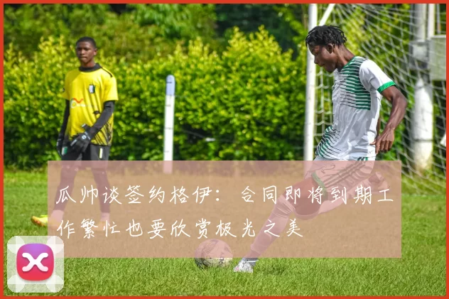 瓜帅谈签约格伊：合同即将到期工作繁忙也要欣赏极光之美