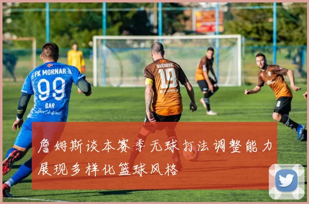 詹姆斯谈本赛季无球打法调整能力展现多样化篮球风格