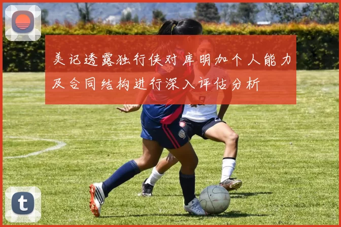 美记透露独行侠对库明加个人能力及合同结构进行深入评估分析