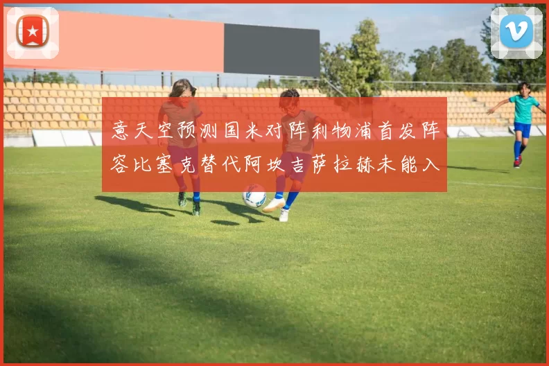 意天空预测国米对阵利物浦首发阵容比塞克替代阿坎吉萨拉赫未能入选