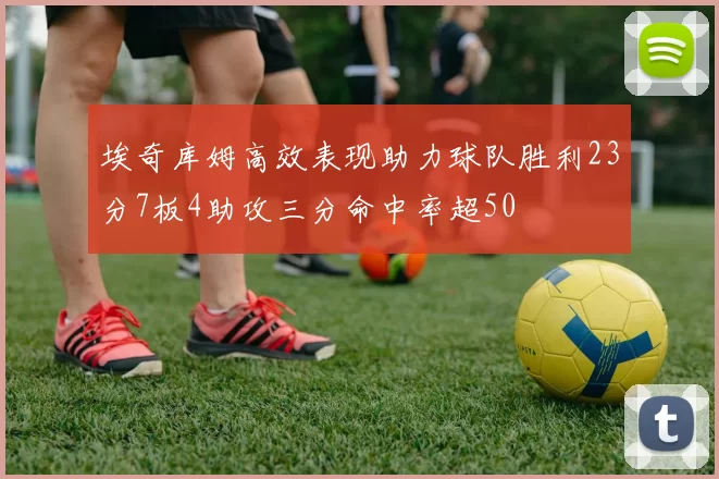 埃奇库姆高效表现助力球队胜利23分7板4助攻三分命中率超50