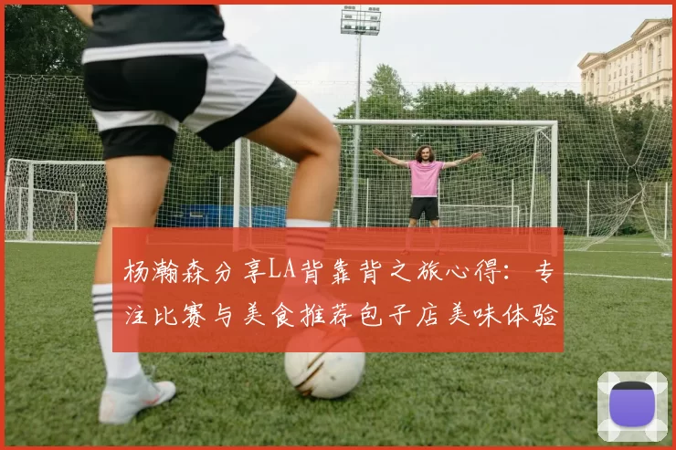 杨瀚森分享LA背靠背之旅心得：专注比赛与美食推荐包子店美味体验