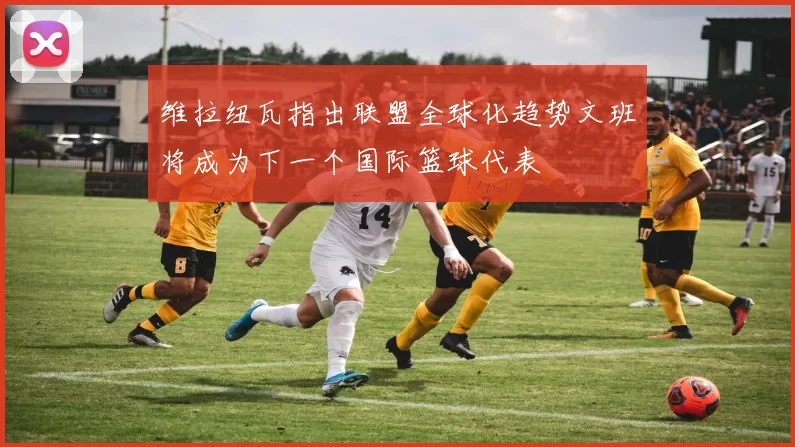 维拉纽瓦指出联盟全球化趋势文班将成为下一个国际篮球代表