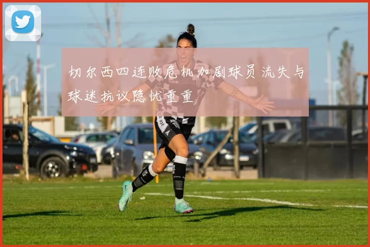 切尔西四连败危机加剧球员流失与球迷抗议隐忧重重