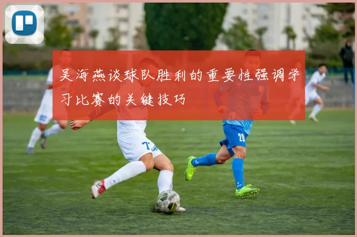 吴海燕谈球队胜利的重要性强调学习比赛的关键技巧