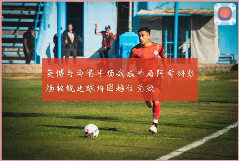 英博与海港半场战成平局阿奇姆彭杨铭锐进球均因越位无效