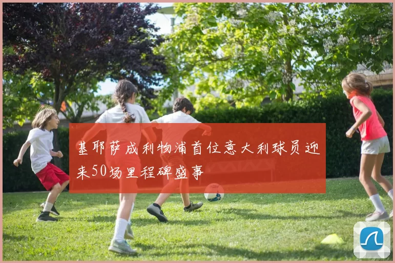 基耶萨成利物浦首位意大利球员迎来50场里程碑盛事