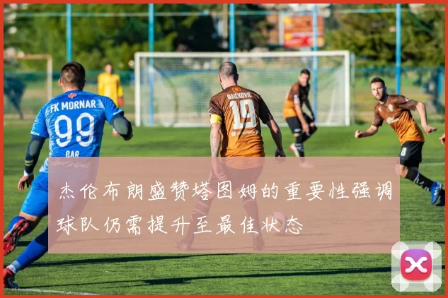 杰伦布朗盛赞塔图姆的重要性强调球队仍需提升至最佳状态