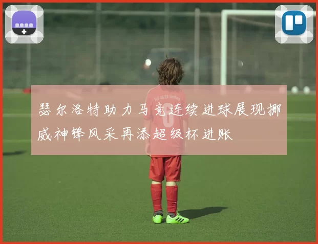 瑟尔洛特助力马竞连续进球展现挪威神锋风采再添超级杯进账