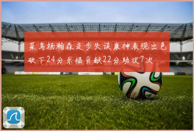 菜鸟杨瀚森走步失误康神表现出色砍下24分乐福贡献22分助攻7次