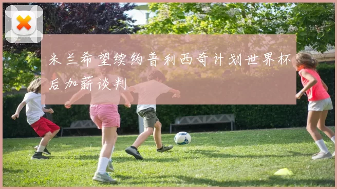米兰希望续约普利西奇计划世界杯后加薪谈判