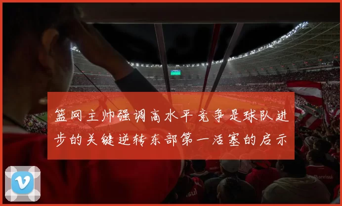 篮网主帅强调高水平竞争是球队进步的关键逆转东部第一活塞的启示