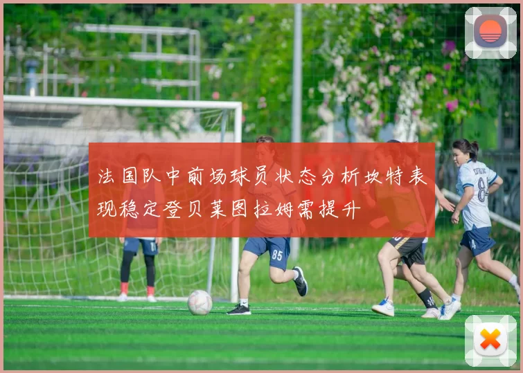 法国队中前场球员状态分析坎特表现稳定登贝莱图拉姆需提升
