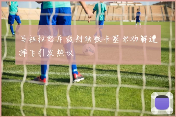 马祖拉怒斥裁判助教卡塞尔劝解遭摔飞引发热议
