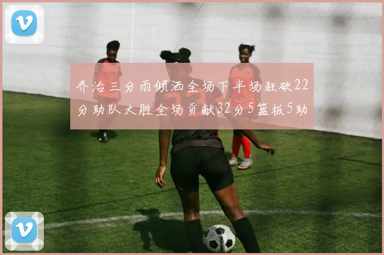 乔治三分雨倾洒全场下半场狂砍22分助队大胜全场贡献32分5篮板5助攻