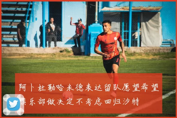 阿卜杜勒哈米德表达留队愿望希望俱乐部做决定不考虑回归沙特