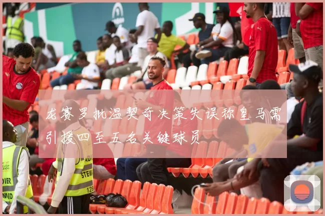 龙赛罗批温契奇决策失误称皇马需引援四至五名关键球员