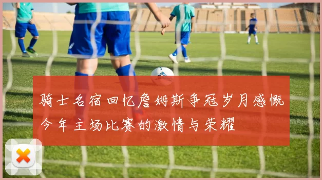 骑士名宿回忆詹姆斯争冠岁月感慨今年主场比赛的激情与荣耀