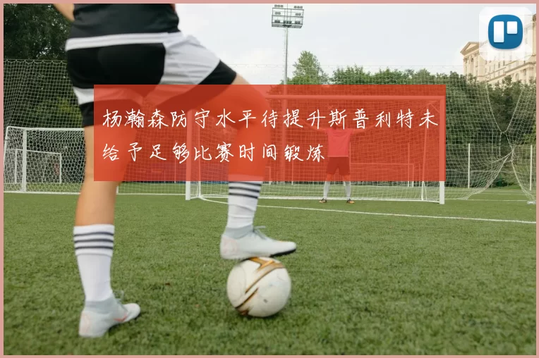 杨瀚森防守水平待提升斯普利特未给予足够比赛时间锻炼
