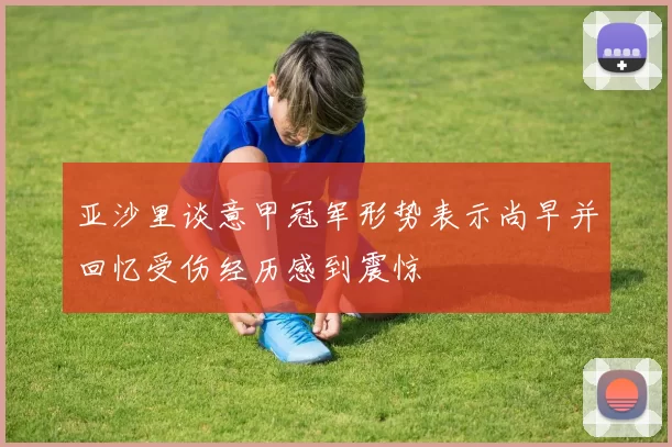 亚沙里谈意甲冠军形势表示尚早并回忆受伤经历感到震惊