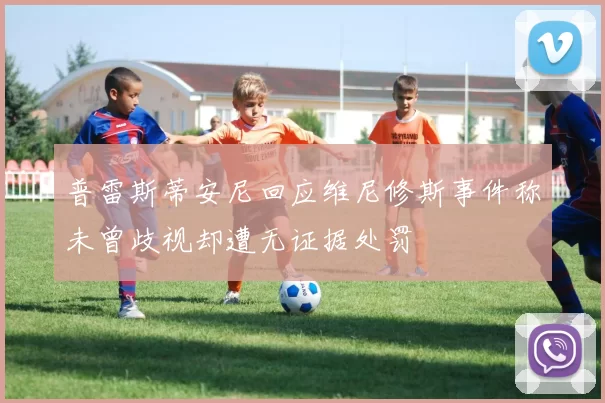 普雷斯蒂安尼回应维尼修斯事件称未曾歧视却遭无证据处罚