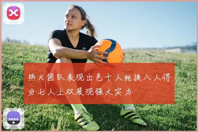 热火团队表现出色十人轮换八人得分七人上双展现强大实力