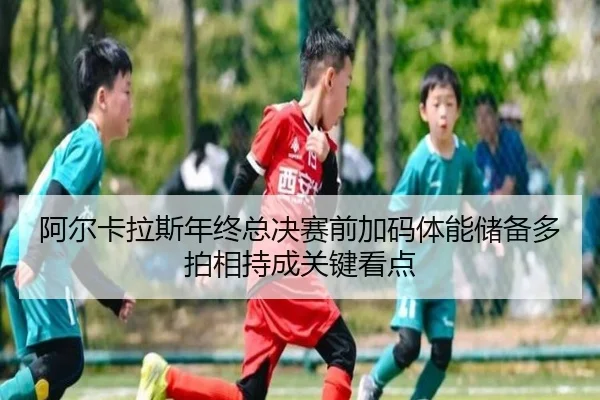 阿尔卡拉斯年终总决赛前加码体能储备多拍相持成关键看点（kaiyun）
